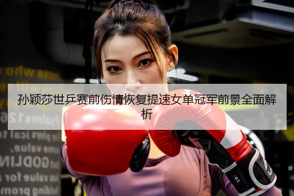 孙颖莎世乒赛前伤情恢复提速女单冠军前景全面解析